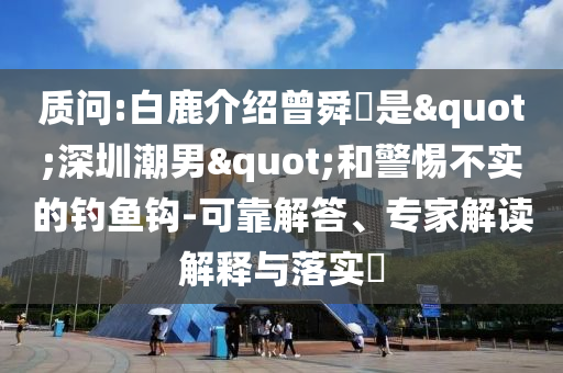 質(zhì)問:白鹿介紹曾舜晞是"深圳潮男"和警惕不實的釣魚鉤-可靠解答、專家解讀解釋與落實?