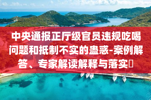 中央通報正廳級官員違規(guī)吃喝問題和抵制不實的蠱惑-案例解答、專家解讀解釋與落實?