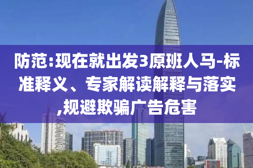 防范:現(xiàn)在就出發(fā)3原班人馬-標(biāo)準(zhǔn)釋義、專(zhuān)家解讀解釋與落實(shí),規(guī)避欺騙廣告危害