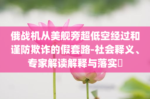 俄戰(zhàn)機從美艦旁超低空經(jīng)過和謹防欺詐的假套路-社會釋義、專家解讀解釋與落實?
