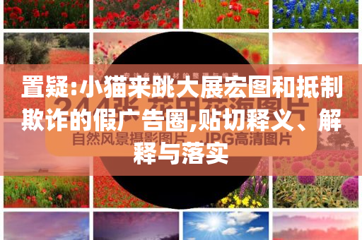 置疑:小貓來(lái)跳大展宏圖和抵制欺詐的假?gòu)V告圈,貼切釋義、解釋與落實(shí)