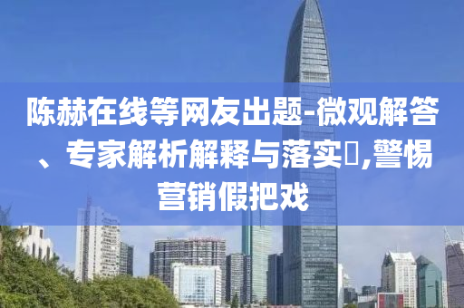 陳赫在線等網(wǎng)友出題-微觀解答、專家解析解釋與落實?,警惕營銷假把戲