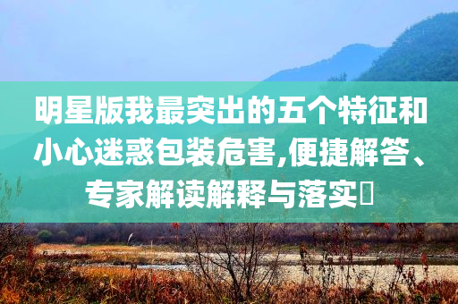 明星版我最突出的五個特征和小心迷惑包裝危害,便捷解答、專家解讀解釋與落實?